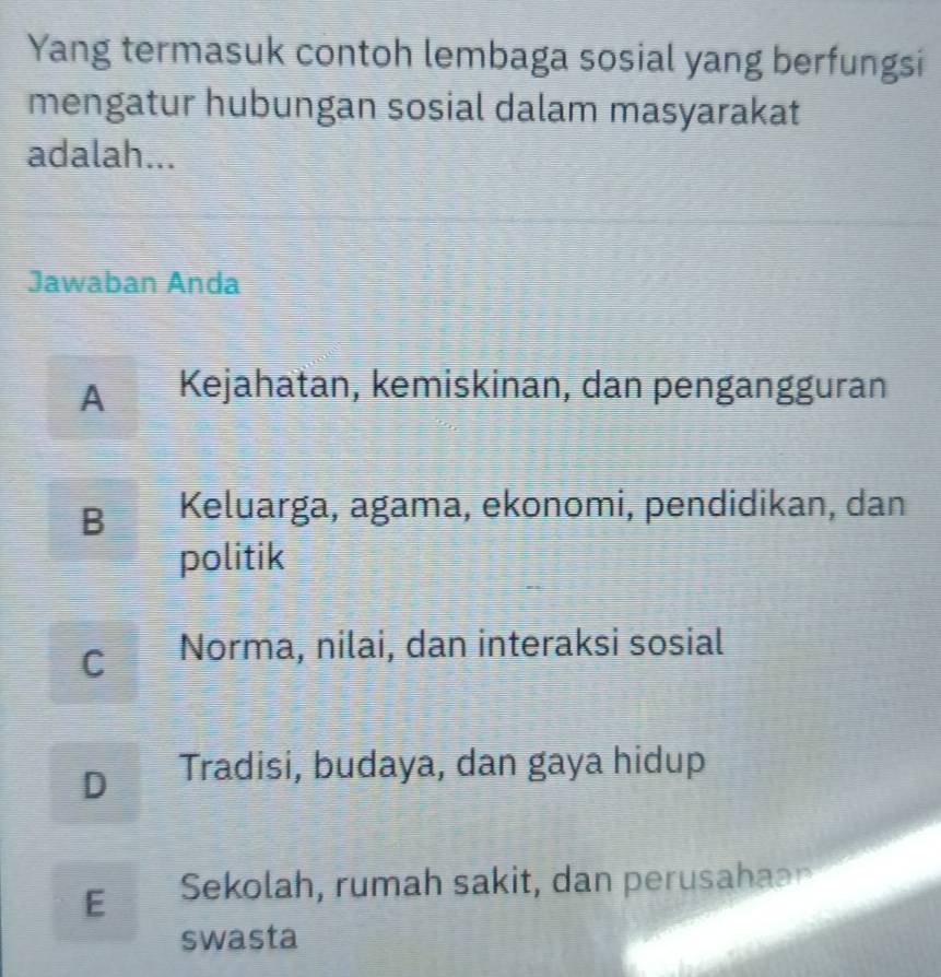 Yang termasuk contoh lembaga sosial yang berfungsi
mengatur hubungan sosial dalam masyarakat
adalah...
Jawaban Anda
A Kejahatan, kemiskinan, dan pengangguran
B Keluarga, agama, ekonomi, pendidikan, dan
politik
Cí Norma, nilai, dan interaksi sosial
D Tradisi, budaya, dan gaya hidup
E Sekolah, rumah sakit, dan perusahaa
swasta