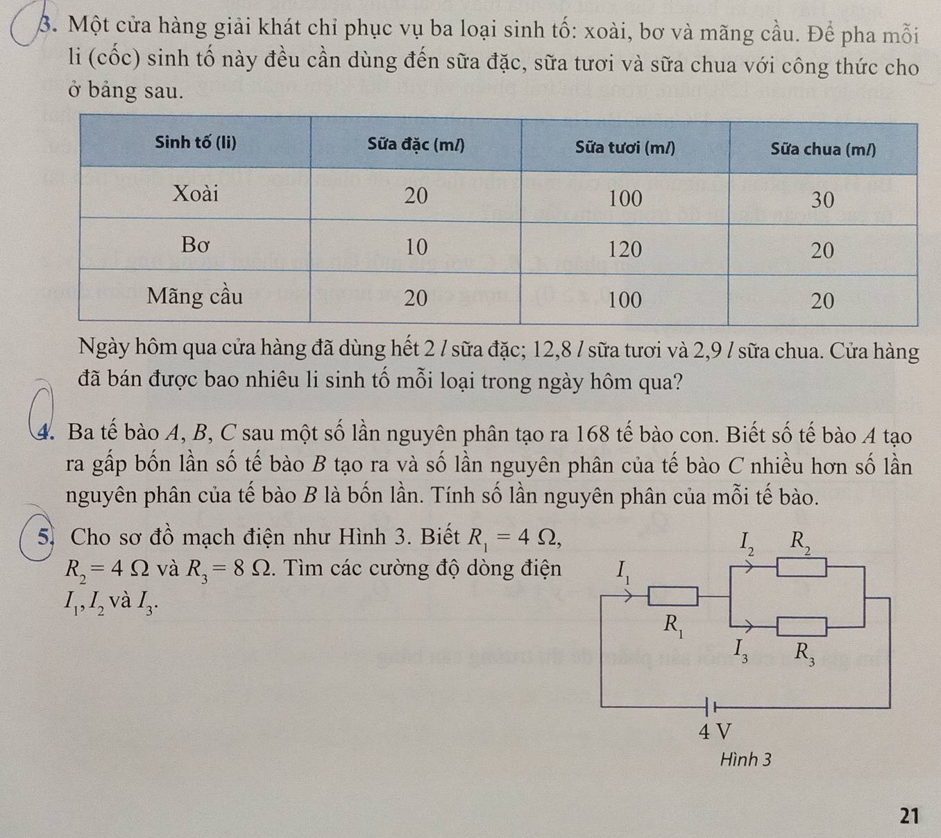 β. Một cửa hàng giải khát chỉ phục vụ ba loại sinh tố: xoài, bơ và mãng cầu. Để pha mỗi
li (cốc) sinh tố này đều cần dùng đến sữa đặc, sữa tươi và sữa chua với công thức cho
ở bảng sau.
Ngày hôm qua cửa hàng đã dùng hết 2 / sữa đặc; 12,8 / sữa tươi và 2,9 / sữa chua. Cửa hàng
đã bán được bao nhiêu li sinh tố mỗi loại trong ngày hôm qua?
4. Ba tế bào A, B, C sau một số lần nguyên phân tạo ra 168 tế bào con. Biết số tế bào A tạo
ra gấp bốn lần số tế bào B tạo ra và số lần nguyên phân của tế bào C nhiều hơn số lần
nguyên phân của tế bào B là bốn lần. Tính số lần nguyên phân của mỗi tế bào.
5. Cho sơ đồ mạch điện như Hình 3. Biết R_1=4Omega ,
R_2=4Omega và R_3=8Omega. Tìm các cường độ dòng điện
I_1,I_2 và I_3.
21