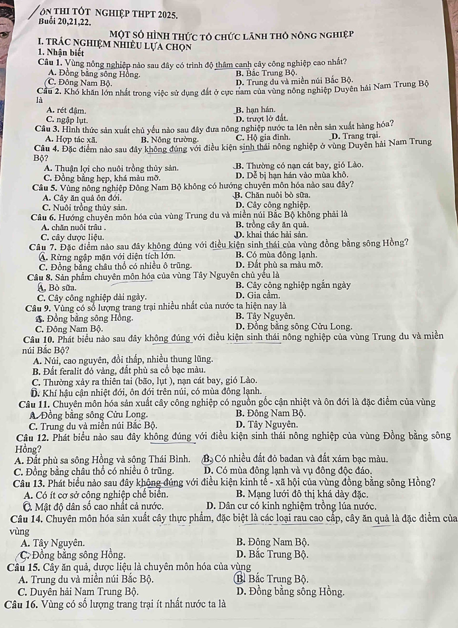 On thI tót nghiệp thpt 2025.
Buổi 20,21,22.
Một Số hình thức tỏ chức lãnh thỏ nông nghiệp
I. trÁC nGHIệM nHiÈU lựa chọn
1. Nhận biết
Câu 1. Vùng nông nghiệp nào sau đây có trình độ thâm canh cây công nghiệp cao nhất?
A. Đồng bằng sông Hồng. B. Bắc Trung Bộ.
C. Đông Nam Bộ.
D. Trung du và miền núi Bắc Bộ.
Cầu 2. Khó khăn lớn nhất trong việc sử dụng đất ở cực nam của vùng nông nghiệp Duyên hải Nam Trung Bộ
là
A. rét đậm. B. hạn hán.
C. ngập lụt. D. trượt lở đất.
Câu 3. Hình thức sản xuất chủ yếu nào sau đây đưa nông nghiệp nước ta lên nền sản xuất hàng hóa?
A. Hợp tác xã. B. Nông trường. C. Hộ gia đình. D. Trang trại.
Câu 4. Đặc điểm nào sau đây không đúng với điều kiện sinh thái nông nghiệp ở vùng Duyên hải Nam Trung
Bộ?
A. Thuận lợi cho nuôi trồng thủy sản. B. Thường có nạn cát bay, gió Lào.
C. Đồng bằng hẹp, khá màu mỡ. D. Dể bị hạn hán vào mùa khô.
Câu 5. Vùng nông nghiệp Đông Nam Bộ không có hướng chuyên môn hóa nào sau đây?
A. Cây ăn quả ôn đới. B. Chăn nuôi bò sữa.
C. Nuôi trồng thủy sản. D. Cây công nghiệp.
Câu 6. Hướng chuyển môn hóa của vùng Trung du và miền núi Bắc Bộ không phải là
A. chăn nuôi trâu . B. trồng cây ăn quả.
C. cây dược liệu. D. khai thác hải sản.
Câu 7. Đặc điểm nào sau đây không đúng với điều kiện sinh thái của vùng đồng bằng sông Hồng?
A. Rừng ngập mặn với diện tích lớn. B. Có mùa đông lạnh.
C. Đồng bằng châu thổ có nhiều ô trũng. D. Đất phù sa màu mỡ.
Câu 8. Sản phẩm chuyên môn hóa của vùng Tây Nguyên chủ yếu là
A, Bò sữa.  B. Cây công nghiệp ngắn ngày
C. Cây công nghiệp dài ngày. D. Gia cầm.
Câu 9. Vùng có số lượng trang trại nhiều nhất của nước ta hiện nay là
A. Đồng bằng sông Hồng. B. Tây Nguyên.
C. Đông Nam Bộ.  D. Đồng bằng sông Cửu Long.
Câu 10. Phát biểu nào sau đây không đúng với điều kiện sinh thái nông nghiệp của vùng Trung du và miền
núi Bắc Bộ?
A. Núi, cao nguyên, đồi thấp, nhiều thung lũng.
B. Đất feralit đỏ vàng, đất phù sa cổ bạc màu.
C. Thường xảy ra thiên tai (bão, lụt ), nạn cát bay, gió Lào.
D. Khí hậu cận nhiệt đới, ôn đới trên núi, có mùa đông lạnh.
Câu 11. Chuyên môn hóa sản xuất cây công nghiệp có nguồn gốc cận nhiệt và ôn đới là đặc điểm của vùng
A Đồng bằng sông Cửu Long. B. Đông Nam Bộ.
C. Trung du và miền núi Bắc Bộ. D. Tây Nguyên.
Câu 12. Phát biểu nào sau đây không đúng với điều kiện sinh thái nông nghiệp của vùng Đồng bằng sông
Hồng?
A. Đất phù sa sông Hồng và sộng Thái Bình. B) Có nhiều đất đỏ badan và đất xám bạc màu.
C. Đồng bằng châu thổ có nhiều ô trũng. D. Có mùa đông lạnh và vụ đông độc đáo.
Câu 13. Phát biểu nào sau đây không đúng với điều kiện kinh tế - xã hội của vùng đồng bằng sông Hồng?
A. Có ít cơ sở công nghiệp chế biển. B. Mạng lưới đô thị khá dày đặc.
C. Mật độ dân số cao nhất cả nước. D. Dân cư có kinh nghiệm trồng lúa nước.
Câu 14. Chuyên môn hóa sản xuất cây thực phẩm, đặc biệt là các loại rau cao cấp, cây ăn quả là đặc điểm của
vùng
A. Tây Nguyên.  B. Đông Nam Bộ.
C. Đồng bằng sông Hồng. D. Bắc Trung Bộ.
Câu 15. Cây ăn quả, dược liệu là chuyên môn hóa của vùng
A. Trung du và miền núi Bắc Bộ. B Bắc Trung Bộ.
C. Duyên hải Nam Trung Bộ. D. Đồng bằng sông Hồng.
Câu 16. Vùng có số lượng trang trại ít nhất nước ta là