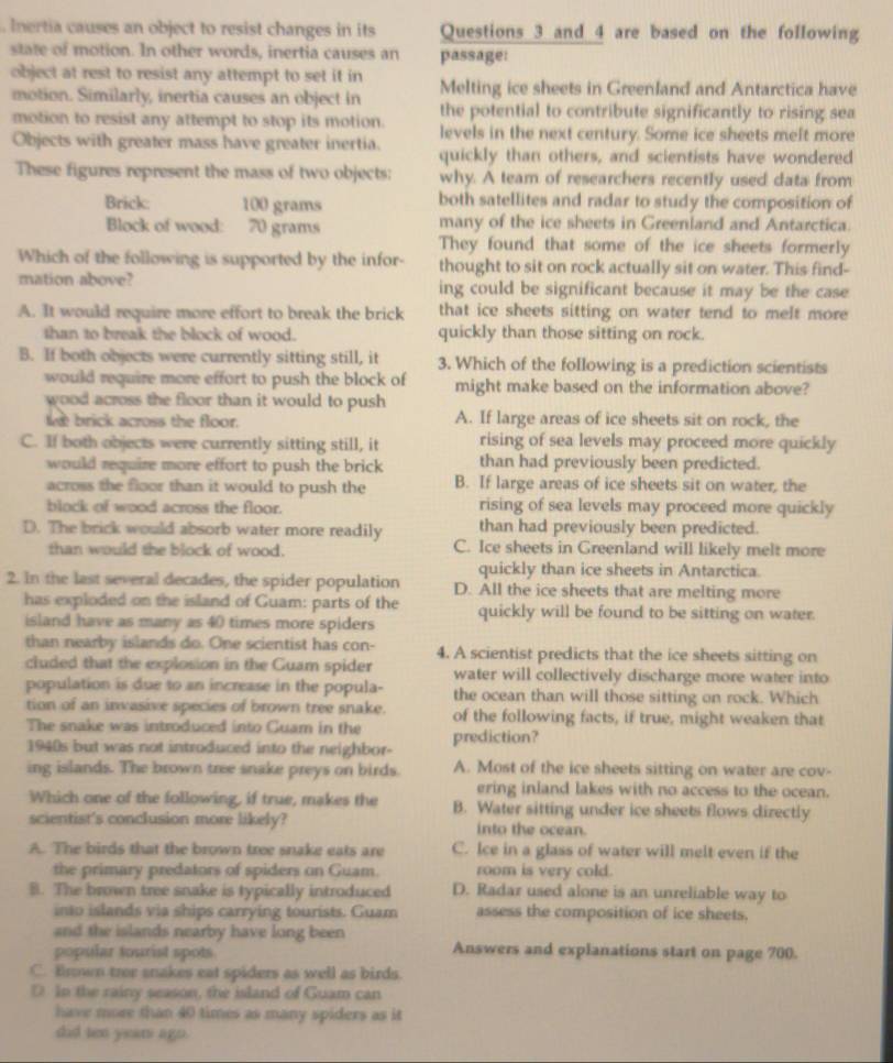 Inertia causes an object to resist changes in its Questions 3 and 4 are based on the following
state of motion. In other words, inertia causes an passage:
object at rest to resist any attempt to set it in Melting ice sheets in Greenland and Antarctica have
motion. Similarly, inertia causes an object in the potential to contribute significantly to rising sea
motion to resist any attempt to stop its motion. levels in the next century. Some ice sheets melt more
Objects with greater mass have greater inertia. quickly than others, and scientists have wondered
These figures represent the mass of two objects: why. A team of researchers recently used data from
Brick: 100 grams both satellites and radar to study the composition of
Block of wood: 70 grams many of the ice sheets in Greenland and Antarctica.
They found that some of the ice sheets formerly
Which of the following is supported by the infor- thought to sit on rock actually sit on water. This find-
mation above? ing could be significant because it may be the case
A. It would require more effort to break the brick that ice sheets sitting on water tend to melt more
than to break the block of wood. quickly than those sitting on rock.
B. If both objects were currently sitting still, it 3. Which of the following is a prediction scientists
would require more effort to push the block of might make based on the information above?
wood across the floor than it would to push
lee brick across the floor. A. If large areas of ice sheets sit on rock, the
C. If both objects were currently sitting still, it rising of sea levels may proceed more quickly
would require more effort to push the brick than had previously been predicted.
across the floor than it would to push the B. If large areas of ice sheets sit on water, the
block of wood across the floor. rising of sea levels may proceed more quickly
D. The brick would absorb water more readily than had previously been predicted.
than would the block of wood. C. Ice sheets in Greenland will likely melt more
quickly than ice sheets in Antarctica.
2. In the last several decades, the spider population D. All the ice sheets that are melting more
has exploded on the island of Guam: parts of the quickly will be found to be sitting on water.
island have as many as 40 times more spiders
than nearby islands do. One scientist has con- 4. A scientist predicts that the ice sheets sitting on
cluded that the explosion in the Guam spider water will collectively discharge more water into
population is due to an increase in the popula- the ocean than will those sitting on rock. Which
tion of an invasive species of brown tree snake. of the following facts, if true, might weaken that
The snake was introduced into Guam in the prediction?
1940s but was not introduced into the neighbor-
ing islands. The brown tree snake preys on birds. A. Most of the ice sheets sitting on water are cov-
ering inland lakes with no access to the ocean.
Which one of the following, if true, makes the B. Water sitting under ice sheets flows directly
scientist's conclusion more likely? into the ocean.
A. The birds that the brown tree snake eats are C. Ice in a glass of water will melt even if the
the primary predators of spiders on Guam. room is very cold.
B. The brown tree snake is typically introduced D. Radar used alone is an unreliable way to
into islands via ships carrying tourists. Guam assess the composition of ice sheets.
and the islands nearby have long been
popular tourist spots Answers and explanations start on page 700.
C. Brown tree snakes eat spiders as well as birds.
D In the rainy season, the island of Guam can
have more than 40 times as many spiders as it
did ten years ago.