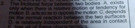 The frictional force between two bodies A. exists
only when there is relative motion or tendency for
motion B. acts so as to oppose the motion C. depends
on the normal reaction between the two surfaces
D. is relatively independent of the area in contact
E has all of these characteristics.