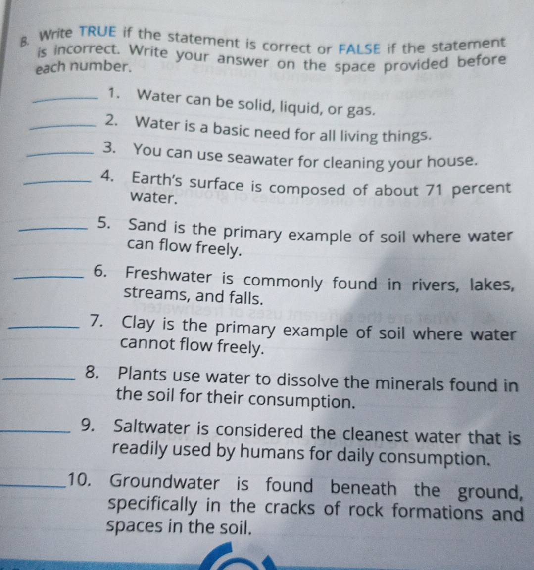 Write TRUE if the statement is correct or FALSE if the statement 
is incorrect. Write your answer on the space provided before 
each number. 
_1. Water can be solid, liquid, or gas. 
_2. Water is a basic need for all living things. 
_3. You can use seawater for cleaning your house. 
_4. Earth's surface is composed of about 71 percent 
water. 
_5. Sand is the primary example of soil where water 
can flow freely. 
_6. Freshwater is commonly found in rivers, lakes, 
streams, and falls. 
_7. Clay is the primary example of soil where water 
cannot flow freely. 
_8. Plants use water to dissolve the minerals found in 
the soil for their consumption. 
_9. Saltwater is considered the cleanest water that is 
readily used by humans for daily consumption. 
_10. Groundwater is found beneath the ground, 
specifically in the cracks of rock formations and 
spaces in the soil.