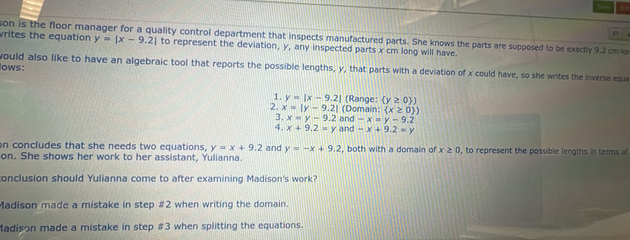 son is the floor mar ality control department that inspects manufactured parts. She knows the parts are supposed to be exactly 9.2 cm on 
vrites the equation y=|x-9.2| to represent the deviation, y, any inspected parts x cm long will have. 
lows: 
would also like to have an algebraic tool that reports the possible lengths, y, that parts with a deviation of x could have, so she writes the inverse equa 
1. y=|x-9.2| (Range:  y≥ 0 )
2. x=|y-9.2| (Domain:  x≥ 0 )
3. x=y-9.2 and -x=y-9.2
4. x+9.2=y and -x+9.2=y
on concludes that she needs two equations, y=x+9.2 and y=-x+9.2 , both with a domain of x≥ 0 , to represent the possible lengths in terms of 
on. She shows her work to her assistant, Yulianna. 
conclusion should Yulianna come to after examining Madison's work? 
Madison made a mistake in step # 2 when writing the domain. 
Madison made a mistake in step # 3 when splitting the equations.