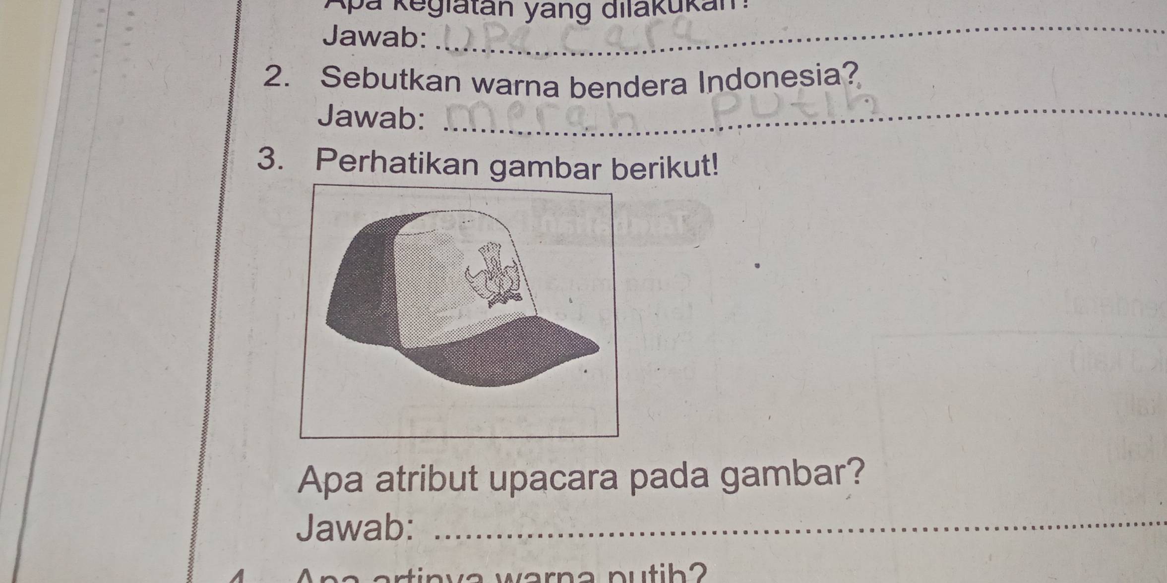 Ap a K eglatán yang dilakukan 
Jawab: 
_ 
_ 
2. Sebutkan warna bendera Indonesia? 
Jawab: 
3. Perhatikan gambar berikut! 
Apa atribut upacara pada gambar? 
Jawab:_ 
warna putih?