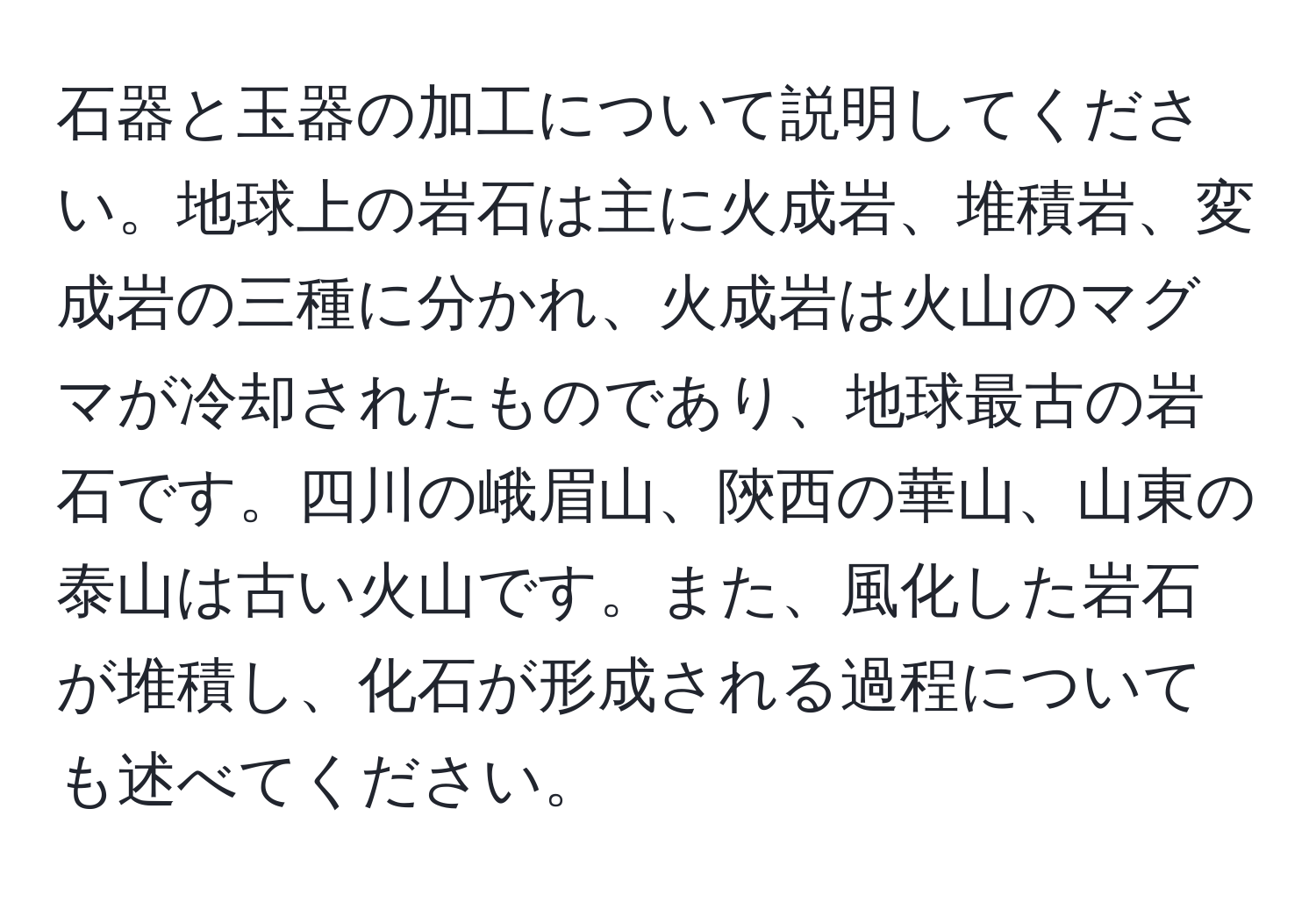 石器と玉器の加工について説明してください。地球上の岩石は主に火成岩、堆積岩、変成岩の三種に分かれ、火成岩は火山のマグマが冷却されたものであり、地球最古の岩石です。四川の峨眉山、陝西の華山、山東の泰山は古い火山です。また、風化した岩石が堆積し、化石が形成される過程についても述べてください。