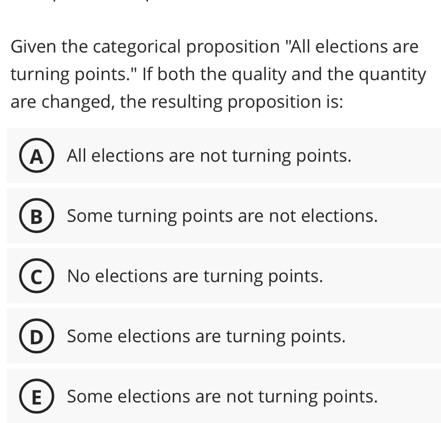 Given the categorical proposition "All elections are
turning points." If both the quality and the quantity
are changed, the resulting proposition is:
AAll elections are not turning points.
B Some turning points are not elections.
I No elections are turning points.
D Some elections are turning points.
E  Some elections are not turning points.