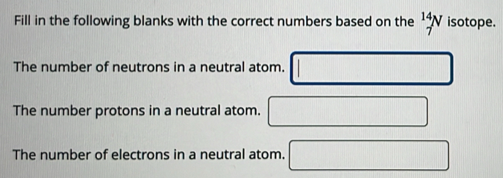 Fill in the following blanks with the correct numbers based on the _7^(14)N isotope. 
The number of neutrons in a neutral atom. 
||||||||||||||||||||||||||||||||||||||||||||||||||||||||||||||||||||||||||||||||||||||||||||||||||||||||||||||||||||||||||||||||||||||||||||||||||||||||||||||||||||||||||||||||||||||||||||||||||| □ 
The number protons in a neutral atom. □ □ 
The number of electrons in a neutral atom.