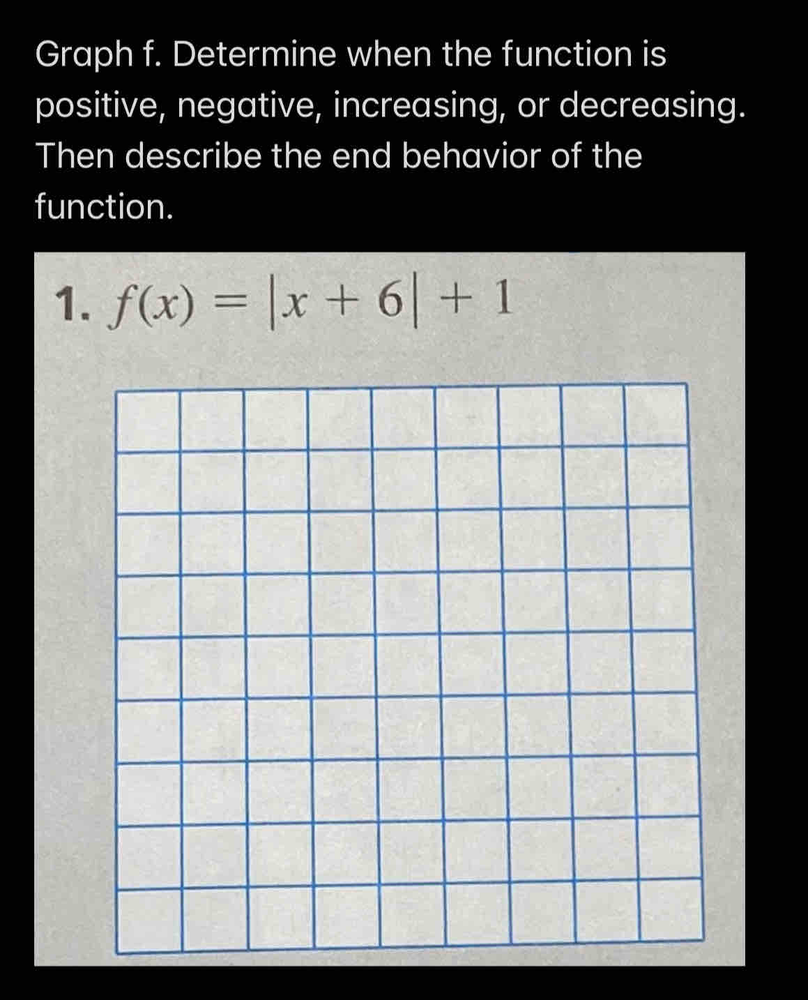 Graph f. Determine when the function is 
positive, negative, increasing, or decreasing. 
Then describe the end behavior of the 
function. 
1. f(x)=|x+6|+1