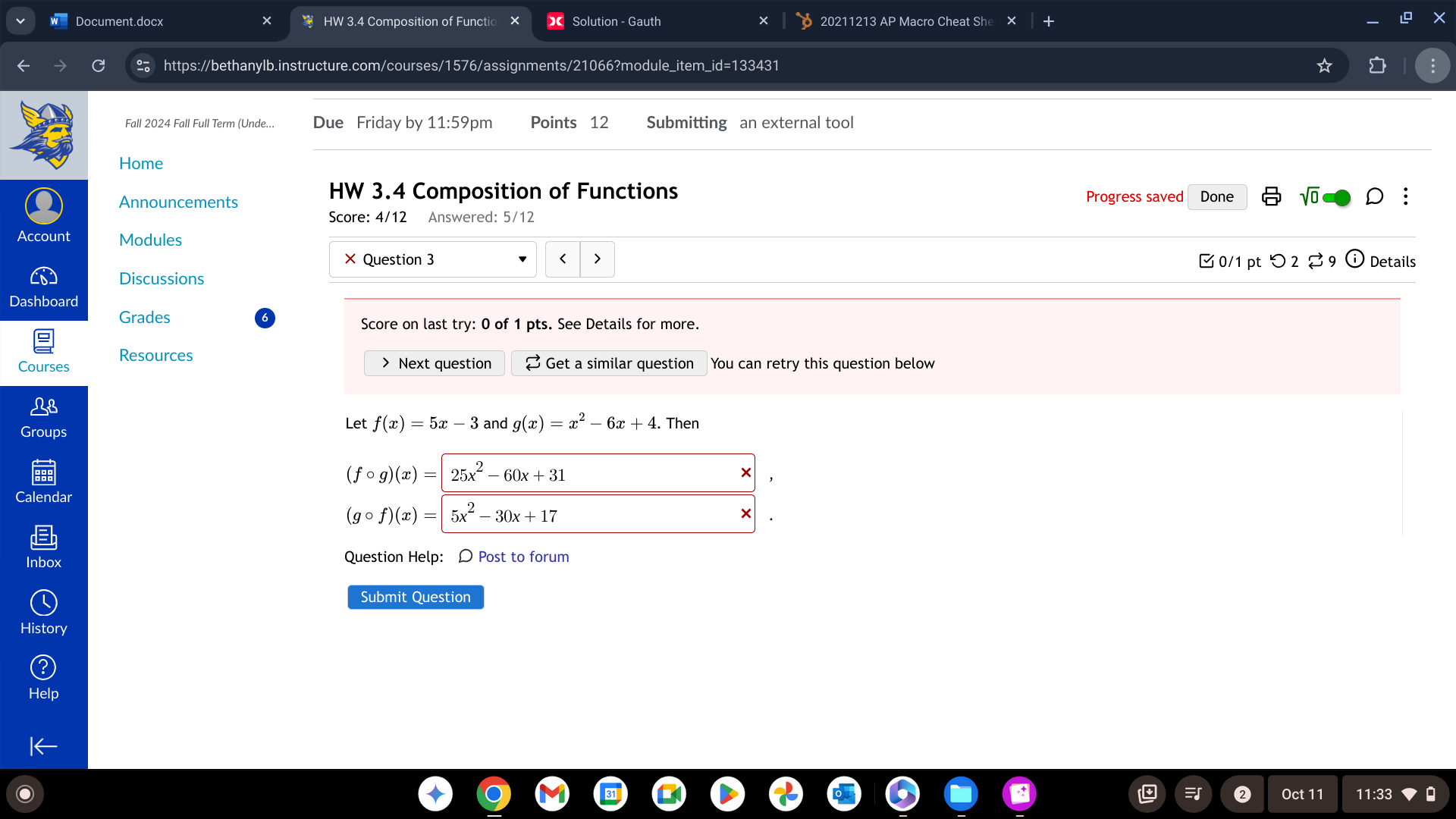 Document.docx HW 3.4 Composition of Functio Solution - Gauth 20211213 AP Macro Cheat She × 
https://bethanylb.instructure.com/courses/1576/assignments/21066?module_item_id=133431 
Fall 2024 Fall Full Term (Unde... Due Friday by 11:59pm Points 12 Submitting an external tool 
Home 
HW 3.4 Composition of Functions 
Announcements Progress saved Done sqrt(0) : 
Score: 4/12 Answered: 5/12 
Account Modules Details 
× Question 3 < > 
Discussions □0/1 pt つ 2 % 9 
Dashboard 
Grades Score on last try: 0 of 1 pts. See Details for more. 
Resources 
Courses > Next question Get a similar question You can retry this question below 
Groups 
Let f(x)=5x-3 and g(x)=x^2-6x+4. Then
(fcirc g)(x)=|25x^2-60x+31
× 
Calendar
(gcirc f)(x)=|5x^2-30x+17
Inbox Question Help: D Post to forum 
Submit Question 
History 
Oct 11 11:33