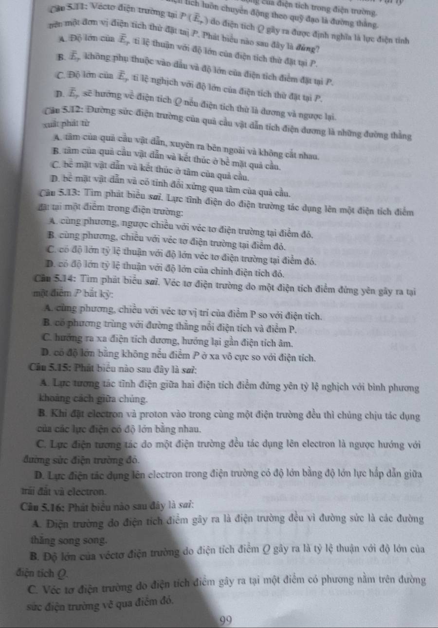 Cg của điện tích trong điện trường.
:h lích luôn chuyển động theo quỹ đạo là đường thẳng
Căn 5.11: Vécto điện trường tại P(overline E,) do điện tích Q gây ra được định nghĩa là lực điện tỉnh
mên một đơn vị đị tích thử đặt taị P. Phát biểu nào sau đây là đùng?
A. Độ lớn của overline E tỉ lệ thuận với độ lớn của điện tích thử đặt tại P.
B. overline E_7 không phụ thuộc vào đầu và độ lớn của điện tích điểm đặt tại P.
C. Độ lớn của overline E_2 ti lệ nghịch với độ lớn của điện tích thử đặt tại P.
D. overline E_7 sẽ hưởng về điện tích Q nếu điện tích thử là đương và ngược lại.
Cầu 5.12: Đường sức điện trường của quả cầu vật dẫn tích điện dương là những đường thẳng
xuất phát từ
A. tâm của quả cầu vật dẫn, xuyên ra bên ngoài và không cắt nhau.
B. tâm của quả cầu vật dẫn và kết thúc ở bề mặt quả cầu,
C. h^(frac 2)5 : mặt vật dẫn và kết thúc ở tâm của quả cầu.
D. bề mặt vật dẫn và có tính đối xứng qua tâm của quả cầu.
Câu 5.13: Tìm phát biểu sai. Lực tĩnh điện do điện trường tác dụng lên một điện tích điểm
đặt tại một điểm trong điện trường:
A. cùng phương, ngược chiều với véc tơ điện trường tại điểm đó,
B. cùng phương, chiều với véc tơ điện trường tại điểm đó,
C. có độ lớn tỷ lệ thuận với độ lớn véc tơ điện trường tại điểm đó.
D. có độ lớn tỷ lệ thuận với độ lớn của chính điện tích đó.
Cầu 5.14: Tìm phát biểu søi. Véc tơ điện trường do một điện tích điểm đứng yên gây ra tại
một điểm P bắt kỳ:
A. cùng phương, chiều với véc tơ vị trí của điểm P so với điện tích.
B. có phương trùng với đường thắng nổi điện tích và điểm P.
C. hưởng ra xa điện tích dương, hướng lại gần điện tích âm.
D. có độ lớn bằng không nếu điểm P ở xa vô cực so với điện tích.
Câu 5.15: Phát biểu nào sau đây là sa?:
A. Lực tương tác tĩnh điện giữa hai điện tích điểm đứng yên tỷ lệ nghịch với bình phương
khoảng cách giữa chúng.
B. Khi đặt electron và proton vào trong cùng một điện trường đều thì chúng chịu tác dụng
của các lực điện có độ lớn bằng nhau.
C. Lực điện tương tác do một điện trường đều tác dụng lên electron là ngược hướng với
đường sửc điện trường đó.
D. Lực điện tác dụng lên electron trong điện trường có độ lớn bằng độ lớn lực hắp dẫn giữa
đrái đất và electron.
Câu 5.16: Phát biểu nào sau đây là sai:
A. Điện trường đo điện tích điểm gây ra là điện trường đều vì đường sức là các đường
thăng song song.
B. Độ lớn của véctơ điện trường do điện tích điểm Q gây ra là tỷ lệ thuận với độ lớn của
điện tích Q.
C. Véc tơ điện trường đo điện tích điểm gây ra tại một điểm có phương nằm trên đường
sức điện trường vẽ qua điểm đó.
99
