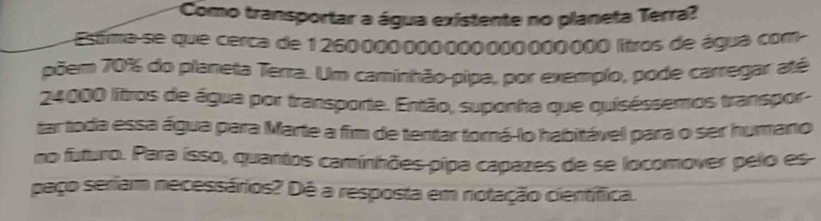 Como transportar a água existente no planeta Terra? 
Estma-se que cerca de 1260000000000000000000 litros de água com 
põem 70% do planeta Terra. Um caminhão-pipa, por exemplo, pode carregar até
24000 litros de água por transporte. Então, suponha que quiséssemos transpor- 
tar toda essa água para Marte a fim de tentar torá-lo habitável para o ser humano 
no futuro. Para isso, quantos caminhões pipa capazes de se locomover pelo es 
paço seriam necessários? Dé a resposta em notação científica.