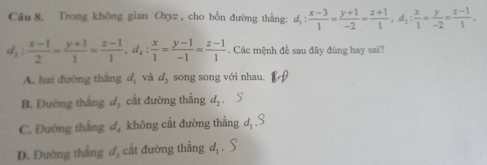 Trong không gian Oxyz , cho bốn đường thắng: d_1: (x-3)/1 = (y+1)/-2 = (z+1)/1 , d_2: x/1 = y/-2 = (z-1)/1 ,
d_3: (x-1)/2 = (y+1)/1 = (z-1)/1 , d_4: x/1 = (y-1)/-1 = (z-1)/1 . Các mệnh đề sau đây đúng hay sai?
A. hai đường thắng d_1 và d_2 song song với nhau.
B. Đường thắng d_3 cắt đường thẳng d_2.
C. Đường thắng d_4 không cắt đường thẳng d, 3
D. Đường thắng d_3 cắt đường thẳng d_1.