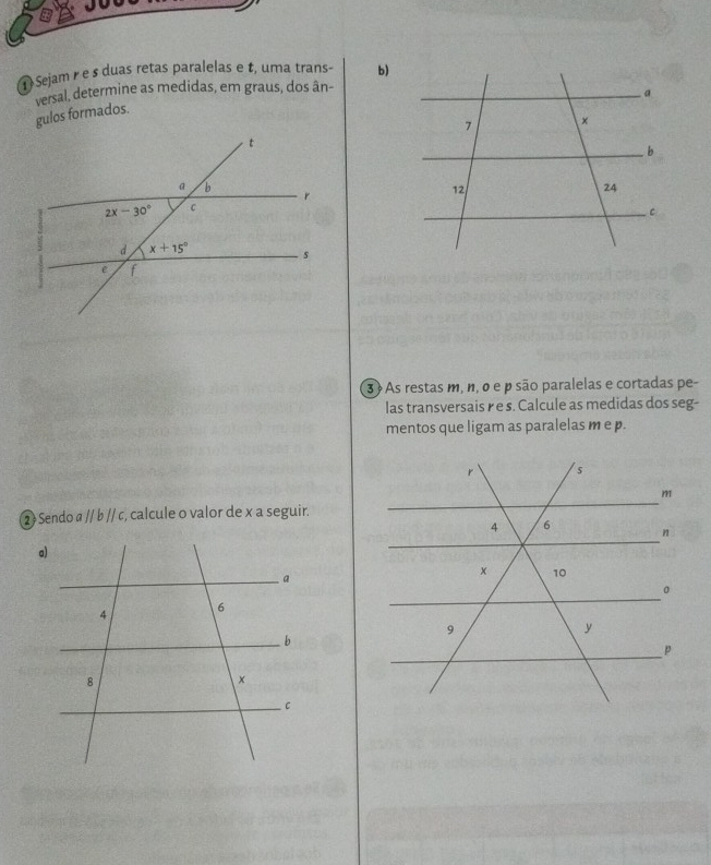 Sejam r e s duas retas paralelas e t, uma trans- b)
versal, determine as medidas, em graus, dos ân-
gulos formados.
3  As restas m, n, o e p são paralelas e cortadas pe-
las transversais r e s. Calcule as medidas dos seg-
mentos que ligam as paralelas m e p.
② Sendo a // b // c, calcule o valor de x a seguir.