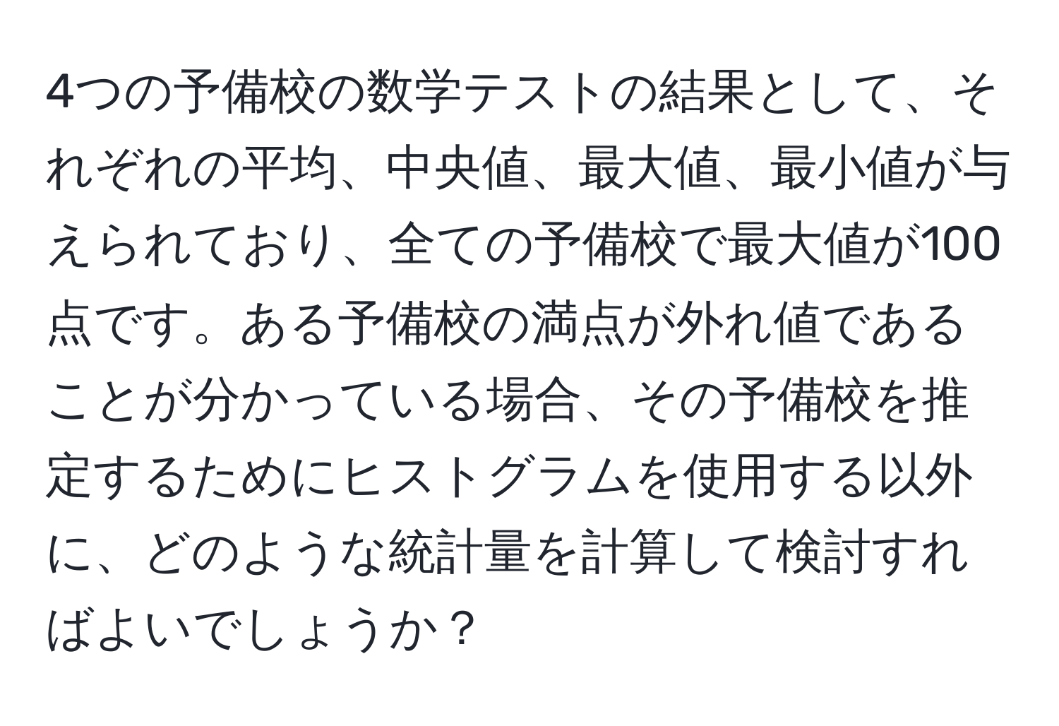 4つの予備校の数学テストの結果として、それぞれの平均、中央値、最大値、最小値が与えられており、全ての予備校で最大値が100点です。ある予備校の満点が外れ値であることが分かっている場合、その予備校を推定するためにヒストグラムを使用する以外に、どのような統計量を計算して検討すればよいでしょうか？