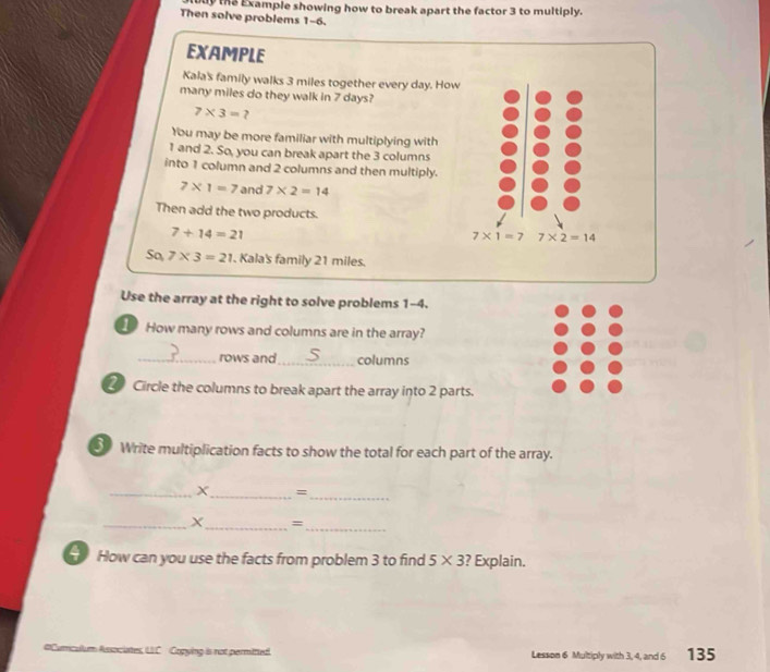 the Example showing how to break apart the factor 3 to multiply. 
Then solve problems 1-6. 
EXAMPLE 
Kala's family walks 3 miles together every day. How 
many miles do they walk in 7 days?
7* 3=? 
You may be more familiar with multiplying with
1 and 2. So, you can break apart the 3 columns 
into 1 column and 2 columns and then multiply.
7* 1=7 and 7* 2=14
Then add the two products.
7+14=21
7* 1=7 7* 2=14
S0,7* 3=21. Kala's family 21 miles. 
Use the array at the right to solve problems 1-4. 
1 How many rows and columns are in the array? 
_rows and _columns 
Circle the columns to break apart the array into 2 parts. 
⑤ Write multiplication facts to show the total for each part of the array. 
_X_ =_ 
_X_ =_ 
How can you use the facts from problem 3 to find 5* 3 ? Explain. 
#Cumcullum Associates, LIC Copying is not permitted. Lesson 6 Multiply with 3, 4, and 6 135