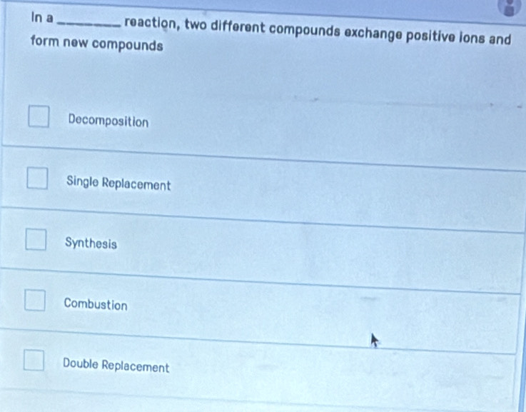 In a _reaction, two different compounds exchange positive ions and
form new compounds
Decomposition
Single Replacement
Synthesis
Combustion
Double Replacement