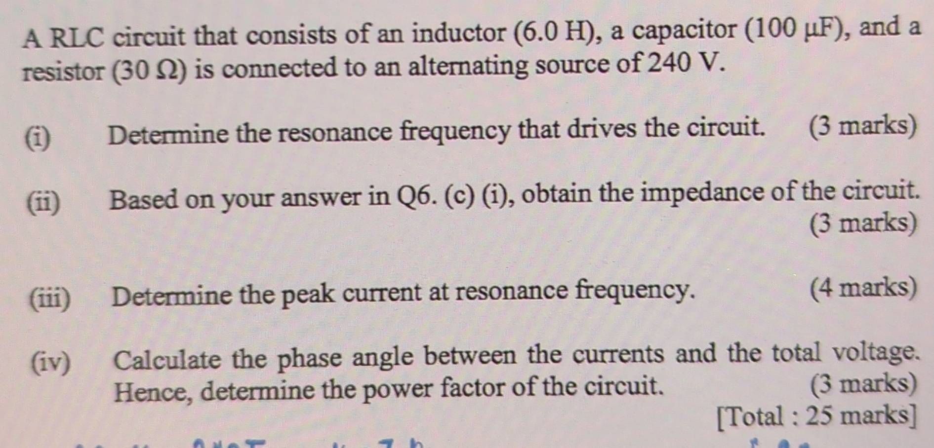 A RLC circuit that consists of an inductor (6.0 H), a capacitor (100 μF), and a 
resistor (30Ω) is connected to an alternating source of 240 V. 
(i) Determine the resonance frequency that drives the circuit. 、 (3 marks) 
(ii) Based on your answer in Q6. (c) (i), obtain the impedance of the circuit. 
(3 marks) 
(iii) Determine the peak current at resonance frequency. (4 marks) 
(iv) Calculate the phase angle between the currents and the total voltage. 
Hence, determine the power factor of the circuit. (3 marks) 
[Total : 25 marks]