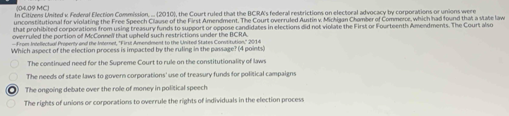 (04.09 MC)
In Citizens United v. Federal Election Commission, ... (2010), the Court ruled that the BCRA's federal restrictions on electoral advocacy by corporations or unions were
unconstitutional for violating the Free Speech Clause of the First Amendment. The Court overruled Austin v. Michigan Chamber of Commerce, which had found that a state law
that prohibited corporations from using treasury funds to support or oppose candidates in elections did not violate the First or Fourteenth Amendments. The Court also
overruled the portion of McConnell that upheld such restrictions under the BCRA.
—From Intellectual Property and the Internet, ''First Amendment to the United States Constitution,' 2014
Which aspect of the election process is impacted by the ruling in the passage? (4 points)
The continued need for the Supreme Court to rule on the constitutionality of laws
The needs of state laws to govern corporations' use of treasury funds for political campaigns
The ongoing debate over the role of money in political speech
The rights of unions or corporations to overrule the rights of individuals in the election process