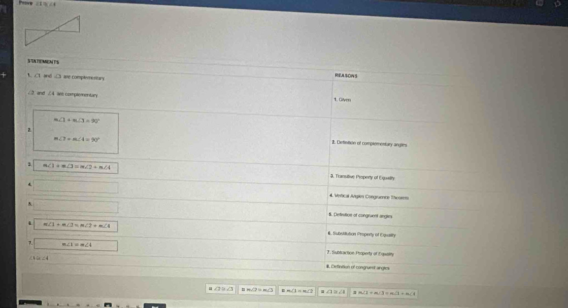 Prove ∠1 ∠4
STATEMENTS REASONS
1. ∠ 1 and □ are complementary
and ∠ 4= are complementary. 1. Given
m∠ 1+m∠ 3=90°
m∠ 2+m∠ 4=90°
2 2. Definition of complementary angles
3 m∠ 1+m∠ 3=m∠ 2+m∠ 4 3. Transitive Property of Equality
4 _  4. Vertical Angles Congruence Theorem
5.
5. Definition of congruent angles
m∠ 1+m∠ 2=m∠ 2+m∠ 4 6. Subslitution Property of Equality
7. m∠ 1=m∠ 4 7. Subtraction Property of Equality
∠ C ∠ 8. Definition of congruent angies
∠ 2≌ ∠ 3 m∠ 2=m∠ 3
∠ 1≌ ∠ 4 m∠ 1+m∠ 3=m∠ 1+m∠ 4