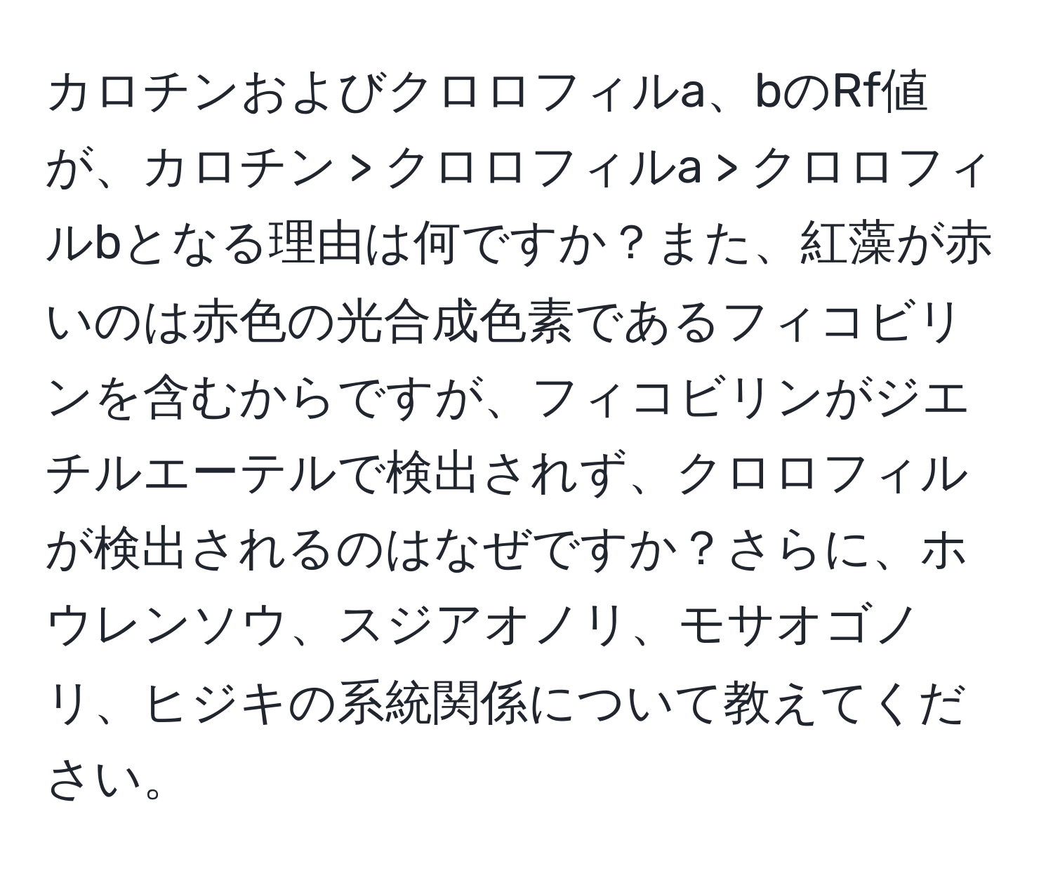 カロチンおよびクロロフィルa、bのRf値が、カロチン > クロロフィルa > クロロフィルbとなる理由は何ですか？また、紅藻が赤いのは赤色の光合成色素であるフィコビリンを含むからですが、フィコビリンがジエチルエーテルで検出されず、クロロフィルが検出されるのはなぜですか？さらに、ホウレンソウ、スジアオノリ、モサオゴノリ、ヒジキの系統関係について教えてください。