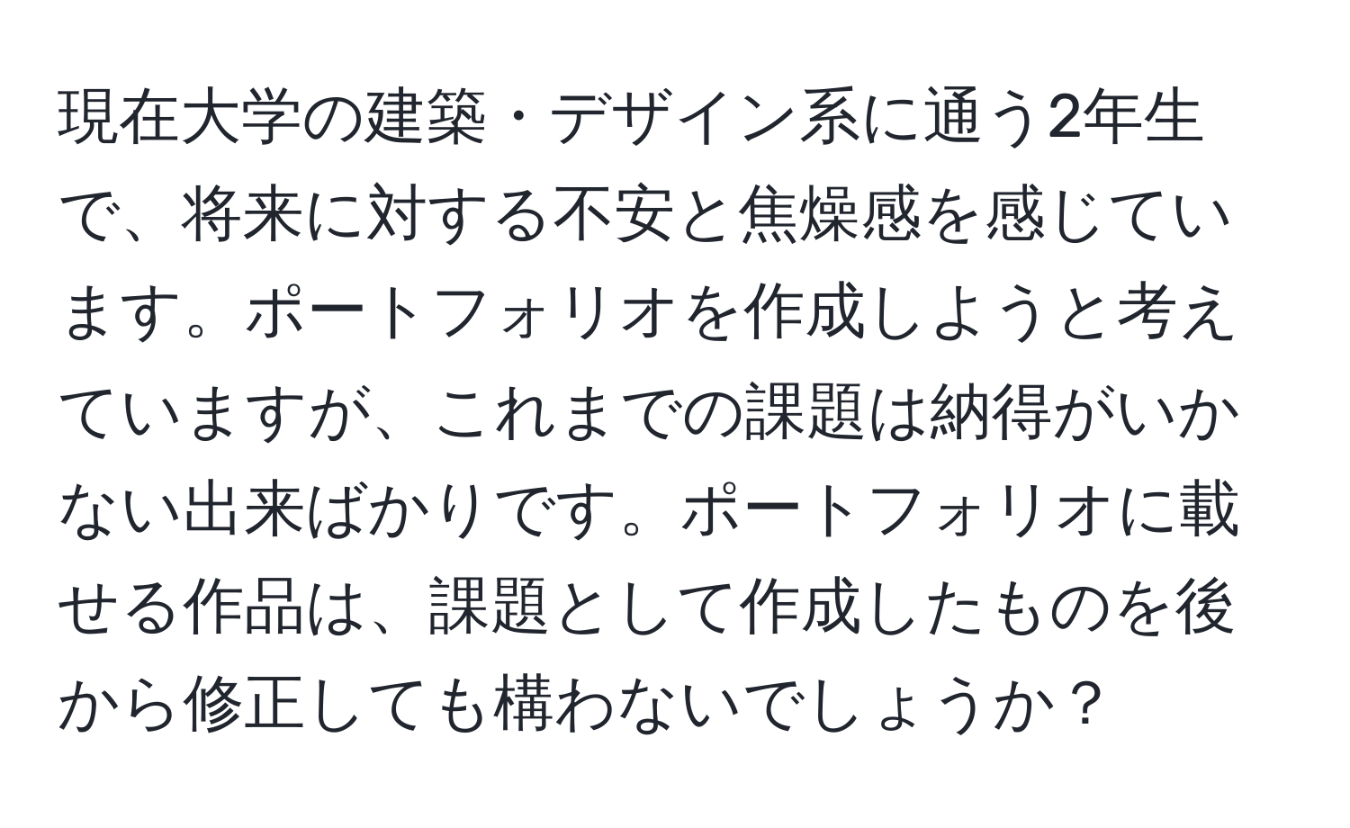 現在大学の建築・デザイン系に通う2年生で、将来に対する不安と焦燥感を感じています。ポートフォリオを作成しようと考えていますが、これまでの課題は納得がいかない出来ばかりです。ポートフォリオに載せる作品は、課題として作成したものを後から修正しても構わないでしょうか？