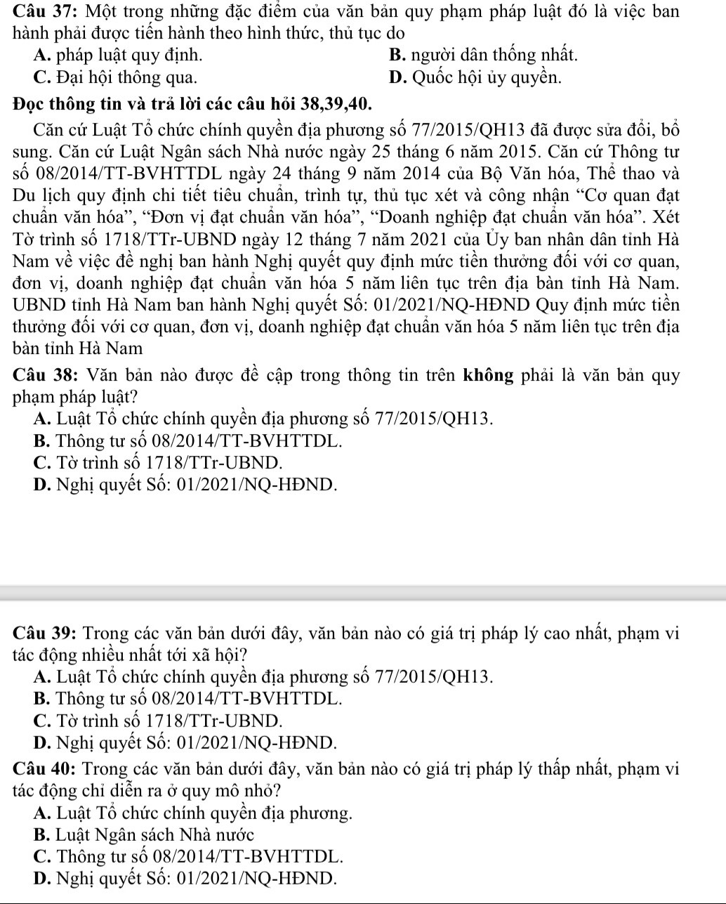 Một trong những đặc điểm của văn bản quy phạm pháp luật đó là việc ban
hành phải được tiến hành theo hình thức, thủ tục do
A. pháp luật quy định. B. người dân thống nhất.
C. Đại hội thông qua. D. Quốc hội ủy quyền.
Đọc thông tin và trả lời các câu hỏi 38,39,40.
Căn cứ Luật Tổ chức chính quyền địa phương số 77/2015/QH13 đã được sửa đổi, bố
sung. Căn cứ Luật Ngân sách Nhà nước ngày 25 tháng 6 năm 2015. Căn cứ Thông tư
số 08/2014/TT-BVHTTDL ngày 24 tháng 9 năm 2014 của Bộ Văn hóa, Thể thao và
Du lịch quy định chi tiết tiêu chuẩn, trình tự, thủ tục xét và công nhận “Cơ quan đạt
chuẩn văn hóa”, “Đơn vị đạt chuần văn hóa”, “Doanh nghiệp đạt chuẩn văn hóa”. Xét
Tờ trình số 1718/TTr-UBND ngày 12 tháng 7 năm 2021 của Ủy ban nhân dân tỉnh Hà
Nam về việc đề nghị ban hành Nghị quyết quy định mức tiền thưởng đối với cơ quan,
đơn vị, doanh nghiệp đạt chuẩn văn hóa 5 năm liên tục trên địa bàn tỉnh Hà Nam.
UBND tỉnh Hà Nam ban hành Nghị quyết Số: 01/2021/NQ-HĐND Quy định mức tiền
thưởng đối với cơ quan, đơn vị, doanh nghiệp đạt chuẩn văn hóa 5 năm liên tục trên địa
bàn tỉnh Hà Nam
Câu 38: Văn bản nào được đề cập trong thông tin trên không phải là văn bản quy
phạm pháp luật?
A. Luật Tổ chức chính quyền địa phương số 77/2015/QH13.
B. Thông tư số 08/2014/TT-BVHTTDL.
C. Tờ trình số 1718/TTr-UBND.
D. Nghị quyết Số: 01/2021/NQ-HĐND.
Câu 39: Trong các văn bản dưới đây, văn bản nào có giá trị pháp lý cao nhất, phạm vi
tác động nhiều nhất tới xã hội?
A. Luật Tổ chức chính quyền địa phương số 77/2015/QH13.
B. Thông tư số 08/2014/TT-BVHTTDL.
C. Tờ trình số 1718/TTr-UBND.
D. Nghị quyết Số: 01/2021/NQ-HĐND.
Câu 40: Trong các văn bản dưới đây, văn bản nào có giá trị pháp lý thấp nhất, phạm vi
tác động chỉ diễn ra ở quy mô nhỏ?
A. Luật Tổ chức chính quyền địa phương.
B. Luật Ngân sách Nhà nước
C. Thông tư số 08/2014/TT-BVHTTDL.
D. Nghị quyết Số: 01/2021/NQ-HĐND.