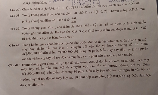 A,B,C thắng hàng. 
Câu 37: Cho các điểm A(3;-4;0),B(-1;1;3),C(3,1,0). Điểm D trên trục hoành sao cho AD=BC.
Câu 38: Trong không gian Oxyz, cho hai điểm A(-2;3;1) và B(5;6;2). Đường thẳng AB cất mặt
phẳng (Oxz) tại điểm M. Tính tỉ số  AM/BM ·
Câu 39: Trong không gian Oxyz , cho điểm M thoả overline OM=2vector j+4vector i-6vector k và điểm A là hình chiếu
vuông gốc của điểm Mỹ lên trục Oz. Gọi I(x;y;z) là trung điểm của đoạn thẳng AM . Giá
trị biểu thức x+y+z bằng bao nhiêu?
Câu 40: Trong không gian chọn hệ trục tọa độ cho trước, đơn vị đo lấy kilômét, ra đa phát hiện một
máy bay chiến đấu của Nga di chuyền với vận tốc và hướng không đổi từ điểm
M(500;200;8) đến điểm N(800;300;10) trong 20 phút. Nếu máy bay tiếp tục giữ nguyên
vận tốc và hướng bay thi tọa độ của máy bay sau 5 phút tiếp theo bằng bao nhiêu?
Câu 41: Trong không gian chọn hệ trục tọa độ cho trước, đơn vị đo lấy kilômét, ra đa phát hiện một
máy bay chiến đấu của Mỹ di chuyển với vận tốc và hướng không đổi từ điểm
M(1000;600;14) đến điểm N trong 30 phút. Nếu máy bay tiếp tục giữ nguyên vận tốc và
hướng bay thì tọa độ của máy bay sau 10 phút tiếp theo bằng Q(1400;800;16). Xác định tọa
độ vị trí điểm N .