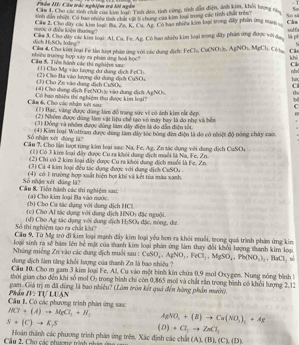 Phần III: Câu trắc nghiệm trả lời ngắn
Cầu 1. Chơ các tính chất của kim loại: Tính deo, tính cứng, tính dẫn diện, ảnh kim, khối lượng niêng Sa
tính dẫn nhiệt. Có bao nhiều tính chất vật lí chung của kim loại trong các tính chất trên? So sá
Câu 2. Cho dãy các kim loại: Ba, Zn. K. Cu, Ag. Có bao nhiệu kim loại trong dãy phản ứng mạnh vớ Câu
nước ở điều kiện thường? sulfa
dịch  Câu 3. Cho dãy các kim loại: Al. Cu. Fe. Ag. Có bao nhiêu kim loại trong dãy phản ứng được với dự là ph
H_2SO_4 loãng? S
Câu 4. Cho kim loại Fe lần lượt phản ứng với các dung dịch: FeCl_3.Cu(NO_3)_2.AgNO_3.MgCl_2 Có bac Câu
nhiêu trường hợp xây ra phản ứng hoá học? khi
Câu 5. Tiến hành các thí nghiệm sau:
Câ
(1) Cho Mg vào lượng dư dung dịch FeCl_3.
nh
(2) Cho Ba vào lượng dữ dung dịch CuSO_4 luç
(3) Cho Zn vào dung dịch CuSO_4.
C
(4) Cho dung djch Fe(NO_3)_2 2 vào dung dịch AgNO_3. tha
Có bao nhiêu thí nghiệm thu được kim loại?
bê
C
Câu 6. Cho các nhận xét sau: m
(1) Bạc, vàng được dùng làm đồ trang sức vì có ánh kim rất đẹp.
(2) Nhôm được dùng làm vật liệu chể tạo vô máy bay là do nhe và bên
(3) Đồng và nhôm được dùng làm dây điện là do dẫn diện tốt.
(4) Kim loại Wolfram được dùng làm dây tóc bóng đèn điện là do có nhiệt độ nóng chảy cao.
ố nhận xét đủng là?
Câu 7. Cho lần lượt từng kim loại sau: Na, Fe, Ag, Zn tác dụng với dung dịch CuSO_4
(1) Có 3 kim loại đây được Cu ra khỏi dung dịch muối là Na, Fe, Zn.
(2) Chi có 2 kim loại đây được Cu ra khỏi dung dịch muối là Fe, Zn.
(3) Cả 4 kim loại đều tác dụng được với dung dịch CuSO_4.
(4) có 1 trường hợp xuất hiện bọt khí và kết tùa màu xanh.
Số nhận xét dủng là?
Câu 8. Tiến hành các thí nghiệm sau:
(a) Cho kim loại Ba vào nước.
(b) Cho Cu tác dụng với dung dịch HCl.
(c) Cho Al tác dụng với dung dịch HNO₃ đặc nguội.
(d) Cho Ag tác dụng với dung dịch H_2SO 4 đặc, nóng, dư.
Số thí nghiệm tạo ra chất khí?
Câu 9. Từ Mg trở đi kim loại mạnh đầy kim loại yếu hơn ra khỏi muối, trong quá trình phản ứng kim
loại sinh ra sẽ bám lên bể mặt của thanh kim loại phản ứng làm thay đổi khối lượng thanh kim loại.
Nhúng miếng Zn vào các dung dịch muối sau : CuSO_4,AgNO_3,FeCl_2,MgSO_4,Pb(NO_3)_2,BaCl_2 sō
dung dịch làm tăng khối lượng của thanh Zn là bao nhiêu ?
Câu 10. Cho m gam 3 kim loại Fe, Al, Cu vào một bình kín chứa 0,9 mol Oxygen. Nung nóng bình l
thời gian cho đến khi số mol O_2 trong bình chi còn 0,865 mol và chất rắn trong bình có khối lượng 2,12
gam. Giá trị m đã dùng là bao nhiêu? (Làm tròn kết quả đến hàng phần mười).
Phần IV: Tự LUẠN
Câu 1. Có các phương trình phân ứng sau:
HCl+(A)to MgCl_2+H_2
S+(C)to K_2S
AgNO_3+(B)to Cu(NO_3)_2+Ag
(D)+Cl_2to ZnCl_2
Hoàn thành các phương trình phản ứng trên. Xác định các chất (A ),(B),(C),(D).
Câu 2, Cho các phượng trình phân ứ