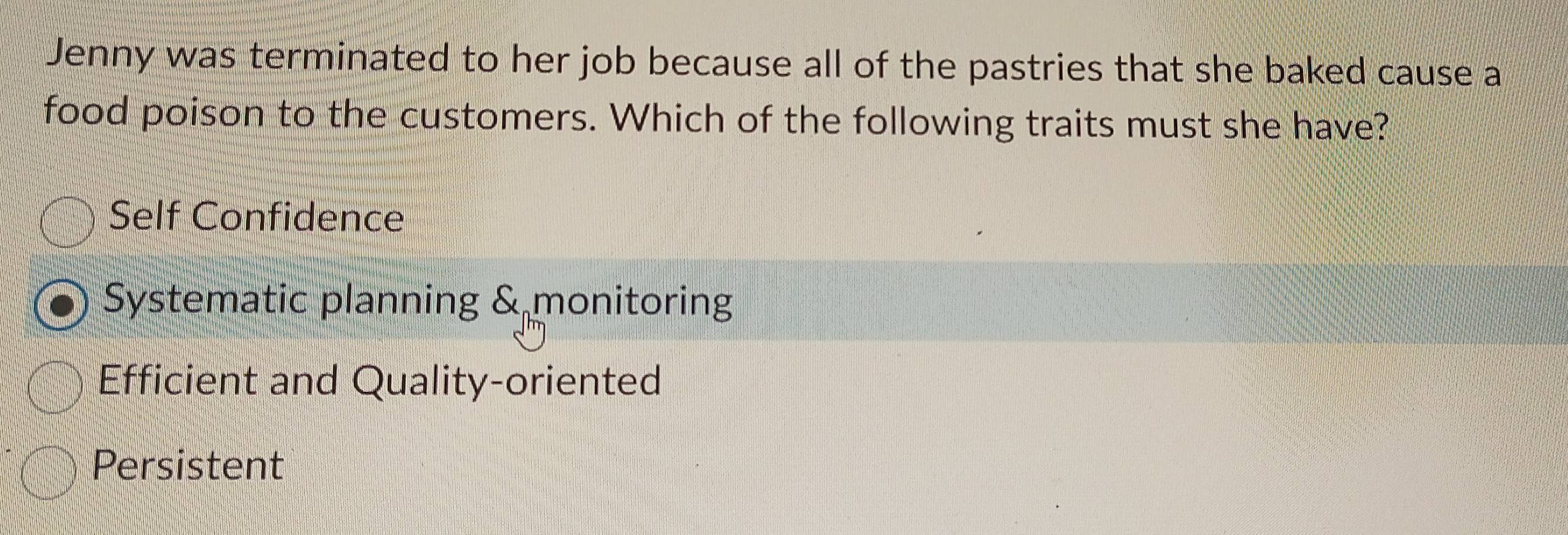 Jenny was terminated to her job because all of the pastries that she baked cause a
food poison to the customers. Which of the following traits must she have?
Self Confidence
Systematic planning & monitoring
Efficient and Quality-oriented
Persistent