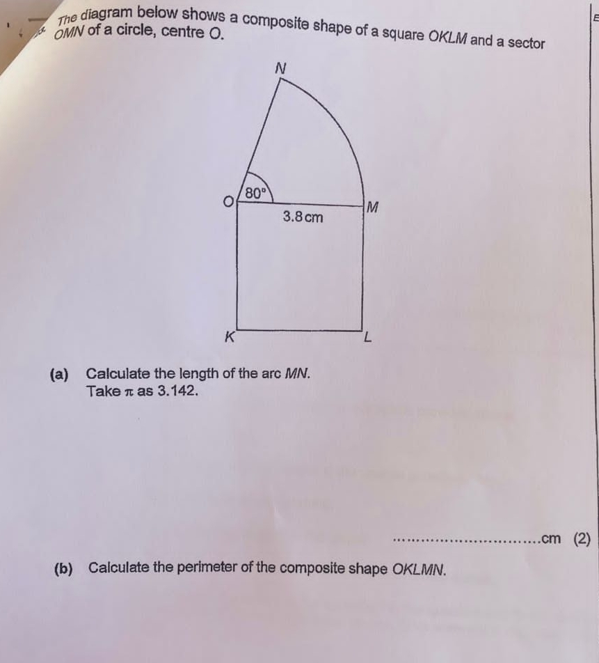 The diagram below shows a composite shape of a square OKLM and a sector
OMN of a circle, centre O.
(a) Calculate the length of the arc MN.
Take π as 3.142.
_.cm (2)
(b) Calculate the perimeter of the composite shape OKLMN.