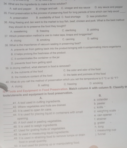 What are the ingredients to make a brine solution?
A. salt and pepper B. vinegar and salt C. vinegar and soy sauce D. soy sauce and pepper
35. Food preservation is the process of preserving food for long periods of time which can help avoid_ .
A. preservation B. availability of food C. food shortage D. less production
36. Aling Kesing and Jan went to the market to buy fish, beef, chicken and pork. What is the best method
they should do to preserve the food they bought?
A. sweetening B. freezing C. sterilizing D. pickling
37. Which preservation method is use to make tapa, tinapa and longganisa?
A. drying B. smoking C. canning D. salting
38. What is the importance of vacuum sealing in preserving food?
A. prevents air from getting back into the product bringing with it contaminating micro-organisms
B. it helps prolong the freshness of the product
C. it contaminates the container or the jar
D. prevents food from getting spoil
39. In drying method, what element in food is removed?
A. the nutrients of the food C. the color and odor of the food
B. the moisture content of the food D. the taste and juiciness of the food
40. What do you call the method of preservation which you set the temperature to 0°C or 32°F 7
A. drying B. salting C. freezing D. smoking
IV. Tools and Equipment in Food Preservation. Match column A with column B. Classify th
tools/utensils and equipment in food preservation.
B.
A.
41. A tool used in cutting ingredients. a. colander
_42. Where vegetables and fruits are drained. b. peeler
_43. It is used to open tin cans. c. knife "
_44. It is used for placing liquid in containers with small d. weighing scale
_opening. e. can opener
45. A tool used in peeling vegetables. f. strainer
_46. It is used to weigh ingredients g. grater
_47. Used for grating fruits or vegetables. h. tong
_48. Is used in measuring liquid ingredients. i. measuring cup
_
_49. It is used in straining food to remove lumps or drain j. funnel
food in small quantity.
50. A tool used for picking up or manipulating food.