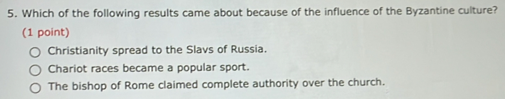 Which of the following results came about because of the influence of the Byzantine culture?
(1 point)
Christianity spread to the Slavs of Russia.
Chariot races became a popular sport.
The bishop of Rome claimed complete authority over the church.