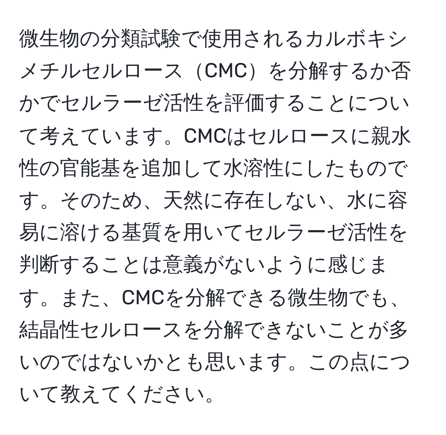 微生物の分類試験で使用されるカルボキシメチルセルロースCMCを分解するか否かでセルラーゼ活性を評価することについて考えています。CMCはセルロースに親水性の官能基を追加して水溶性にしたものです。そのため、天然に存在しない、水に容易に溶ける基質を用いてセルラーゼ活性を判断することは意義がないように感じます。また、CMCを分解できる微生物でも、結晶性セルロースを分解できないことが多いのではないかとも思います。この点について教えてください。