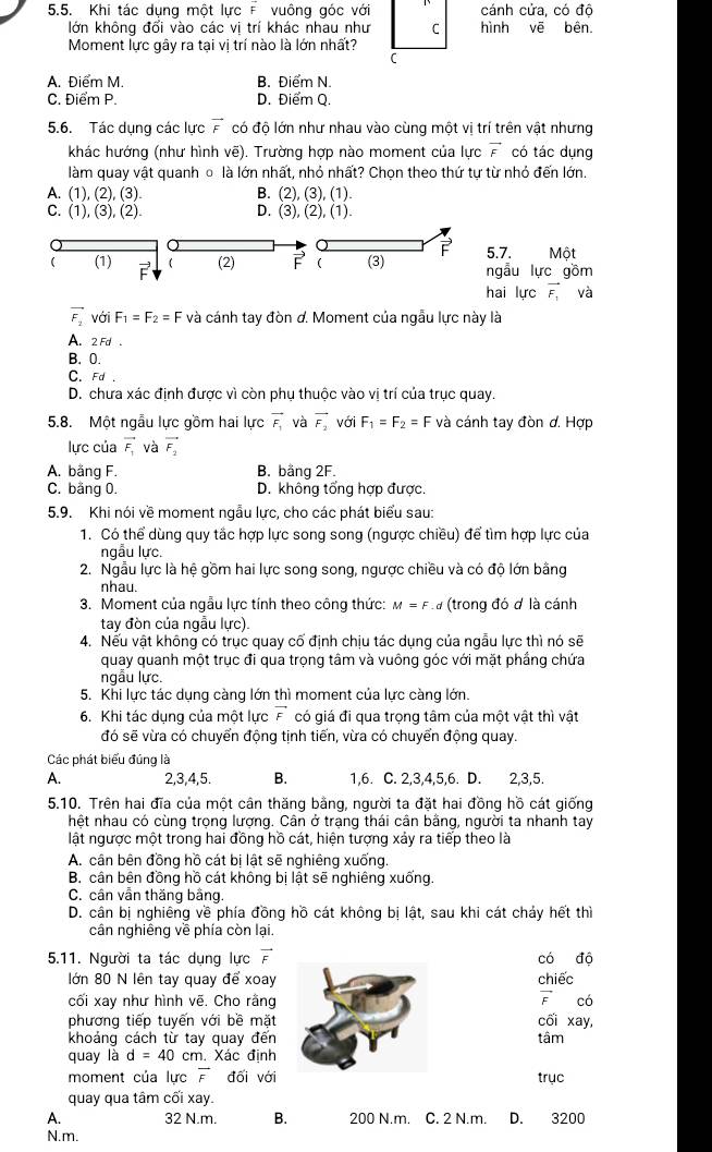 Khi tác dụng một lực F vuông góc với cánh cửa, có độ
lớn không đổi vào các vị trí khác nhau như C
Moment lực gây ra tại vị trí nào là lớn nhất?
C
A. Điểm M. B. Điểm N.
C. Điểm P. D. Điểm Q.
5.6. Tác dung các lưc vector F có độ lớn như nhau vào cùng một vị trí trên vật nhưng
khác hướng (như hình vẽ). Trường hợp nào moment của lực vector F có tác dụng
làm quay vật quanh ồ là lớn nhất, nhỏ nhất? Chọn theo thứ tự từ nhỏ đến lớn.
A. (1),(2),(3)
B. (2),(3),(1).
C. (1),(3),(2). D. (3),(2),(1).
5.7. Một
 (1) vector E  (2) ( (3) F ngẫu lực gồm
hai lực vector F_1 4^2
vector F_2 với F_1=F_2=F và cánh tay đòn d. Moment của ngẫu lực này là
A. 2 Fd .
B. 0.
C. Fd .
D. chưa xác định được vì còn phụ thuộc vào vị trí của trục quay.
5.8. Một ngẫu lực gồm hai lực vector F_1 và vector F_2 với F_1=F_2=F và cánh tay đòn đ. Hợp
lực của vector F_1 và vector F_2
A. bằng F. B. bằng 2F.
C. bằng 0. D. không tổng hợp được.
5.9. Khi nói về moment ngẫu lực, cho các phát biểu sau:
1. Có thể dùng quy tắc hợp lực song song (ngược chiều) để tìm hợp lực của
ngẫu lực.
2. Ngẫu lực là hệ gồm hai lực song song, ngược chiều và có độ lớn bằng
nhau.
3. Moment của ngẫu lực tính theo công thức: M=F # (trong đó ơ là cánh
tay đòn của ngẫu lực).
4. Nếu vật không có trục quay cố định chịu tác dụng của ngẫu lực thì nó sẽ
quay quanh một trục đi qua trọng tâm và vuông góc với mặt phầng chứa
ngẫu lực.
5. Khi lực tác dụng càng lớn thì moment của lực càng lớn.
6. Khi tác dụng của một lực vector F có giá đi qua trọng tâm của một vật thì vật
đó sẽ vừa có chuyển động tịnh tiến, vừa có chuyển động quay.
Các phát biểu đúng là
A. 2,3,4,5. B. 1,6. C. 2,3,4,5,6. D. 2,3,5.
5.10. Trên hai đĩa của một cân thăng bằng, người ta đặt hai đồng hồ cát giống
hệt nhau có cùng trọng lượng. Cân ở trạng thái cần bằng, người ta nhanh tay
lật ngược một trong hai đồng hồ cát, hiện tượng xảy ra tiếp theo là
A. cân bên đồng hồ cát bị lật sẽ nghiêng xuống.
B. cân bên đồng hồ cát không bị lật sẽ nghiêng xuống.
C. cân vẫn thăng bằng.
D. cần bị nghiêng về phía đồng hồ cát không bị lật, sau khi cát chảy hết thì
cân nghiêng về phía còn lai.
5.11. Người ta tác dụng lực vector F có độ
lớn 80 N lên tay quay để xoay chiếc
vector F
cối xay như hình vẽ. Cho rằngcó
phương tiếp tuyến với bề mặtcối xay,
khoảng cách từ tay quay đếntâm
quay là d=40 cm. Xác định
moment của lưc overline F đối vớitrục
quay qua tâm cối xay.
A. 32 N.m. B. 200 N.m. C. 2 N.m. D. 3200
N.m.