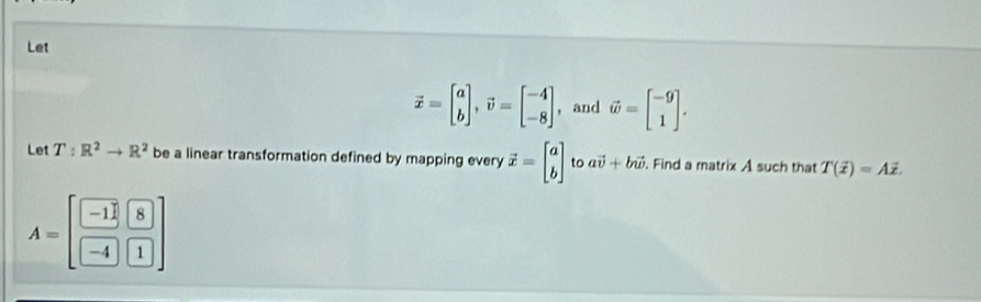 Let
vector x=beginbmatrix a bendbmatrix , vector v=beginbmatrix -4 -8endbmatrix ，and vector w=beginbmatrix -9 1endbmatrix. 
Let T:R^2to R^2 be a linear transformation defined by mapping every vector x=beginbmatrix a bendbmatrix to avector v+bvector w. Find a matrix A such that T(overline x)=Aoverline x.
A=[ (-11)/-4 & 8/1 endbmatrix