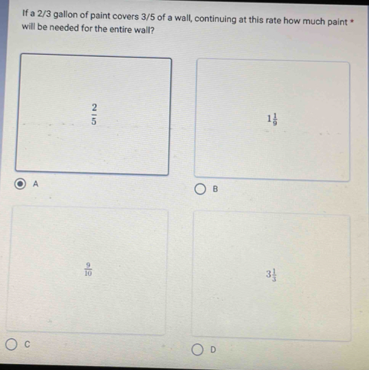 If a 2/3 gallon of paint covers 3/5 of a wall, continuing at this rate how much paint *
will be needed for the entire wall?
1 1/9 
B
 9/10 
3 1/3 
C
D