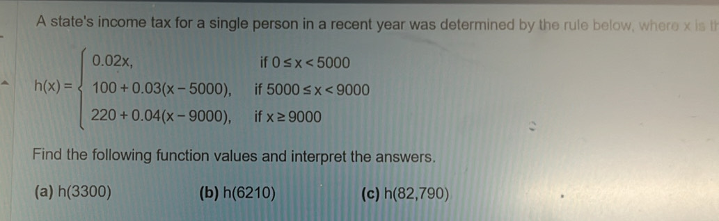 A state's income tax for a single person in a recent year was determined by the rule below, where x is th
h(x)=beginarrayl 0.02x,if0≤ x<5000 100+0.03(x-5000),if5000≤ x<9000 220+0.04(x-9000),ifx≥ 9000endarray.
Find the following function values and interpret the answers. 
(a) h(3300) (b) h(6210) (c) h(82,790)