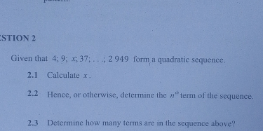 STION 2 
Given that 4; 9; x; 37; . . .; 2 949 form a quadratic sequence. 
2.1 Calculate x. 
2.2 Hence, or otherwise, determine the n^(th) term of the sequence. 
2.3 Determine how many terms are in the sequence above?