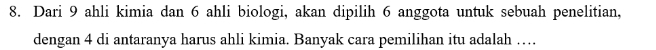 Dari 9 ahli kimia dan 6 ahli biologi, akan dipilih 6 anggota untuk sebuah penelitian, 
dengan 4 di antaranya harus ahli kimia. Banyak cara pemilihan itu adalah …