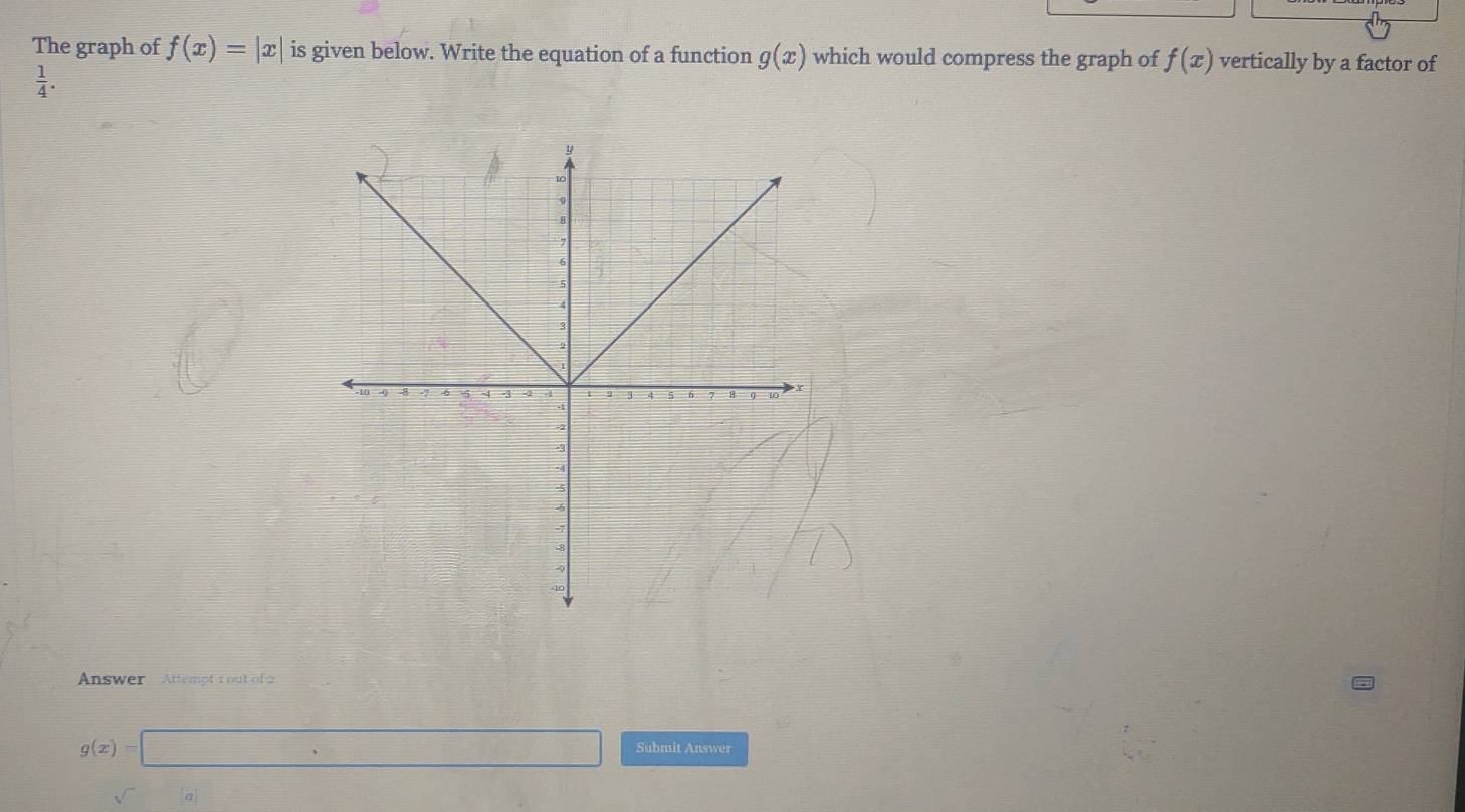 The graph of f(x)=|x| is given below. Write the equation of a function g(x) which would compress the graph of f(x) vertically by a factor of
 1/4 . 
Answer Attempt 1 out of 2
g(x)=□ Submit Answer 
sqrt()a