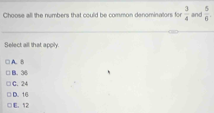 Choose all the numbers that could be common denominators for  3/4  and  5/6 . 
Select all that apply.
A. 8
B. 36
C. 24
D、 16
E. 12