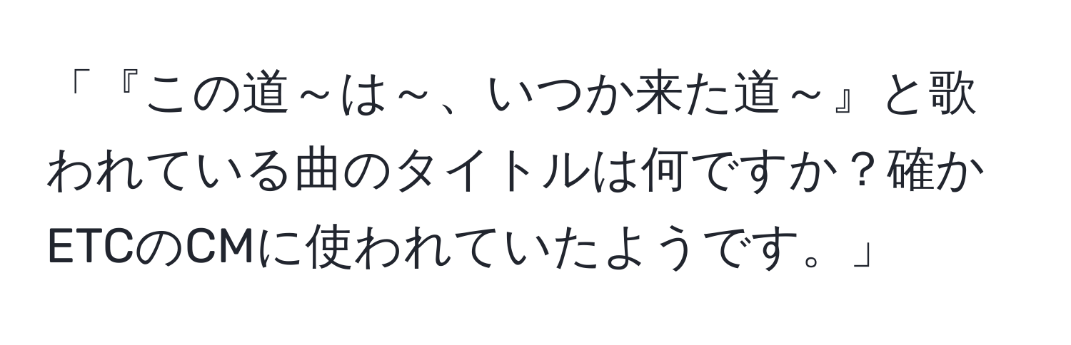 「『この道～は～、いつか来た道～』と歌われている曲のタイトルは何ですか？確かETCのCMに使われていたようです。」