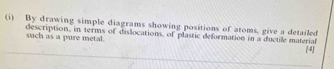 By drawing simple diagrams showing positions of atoms, give a detailed 
description, in terms of dislocations, of plastic deformation in a ductile material 
such as a pure metal. 
[4]