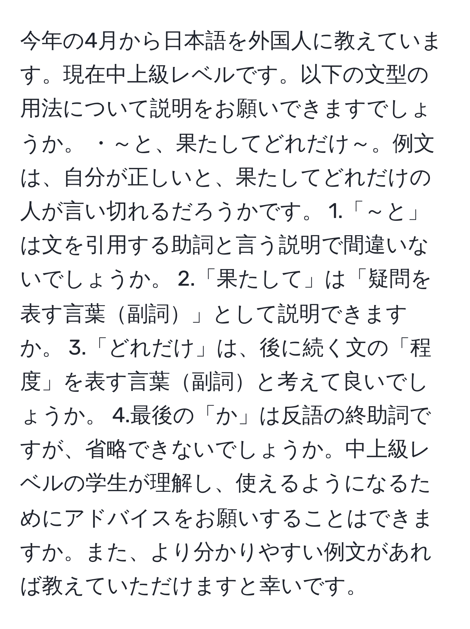 今年の4月から日本語を外国人に教えています。現在中上級レベルです。以下の文型の用法について説明をお願いできますでしょうか。 ・～と、果たしてどれだけ～。例文は、自分が正しいと、果たしてどれだけの人が言い切れるだろうかです。 1.「～と」は文を引用する助詞と言う説明で間違いないでしょうか。 2.「果たして」は「疑問を表す言葉副詞」として説明できますか。 3.「どれだけ」は、後に続く文の「程度」を表す言葉副詞と考えて良いでしょうか。 4.最後の「か」は反語の終助詞ですが、省略できないでしょうか。中上級レベルの学生が理解し、使えるようになるためにアドバイスをお願いすることはできますか。また、より分かりやすい例文があれば教えていただけますと幸いです。