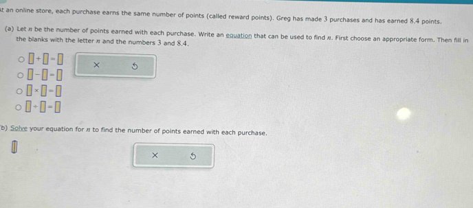 At an online store, each purchase earns the same number of points (called reward points). Greg has made 3 purchases and has earned 8.4 points. 
(a) Let π be the number of points earned with each purchase. Write an equation that can be used to find π. First choose an appropriate form. Then fill in 
the blanks with the letter π and the numbers 3 and 8.4.
□ +□ =□ × 5
□ -□ =□
□ * □ =□
□ +□ =□
(b) Solve your equation for # to find the number of points earned with each purchase. 
×