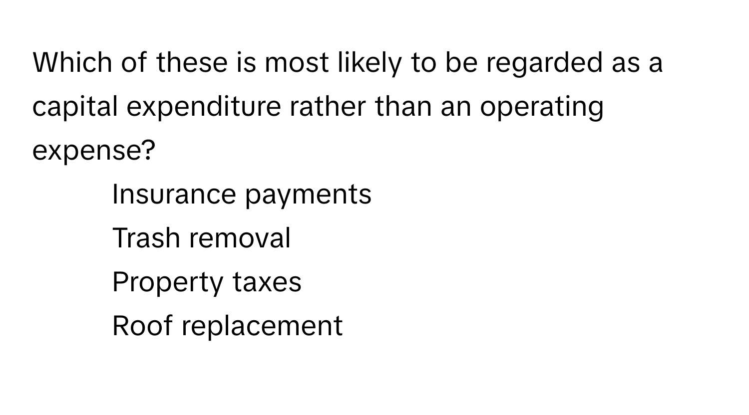 Which of these is most likely to be regarded as a capital expenditure rather than an operating expense?
* Insurance payments
* Trash removal
* Property taxes
* Roof replacement