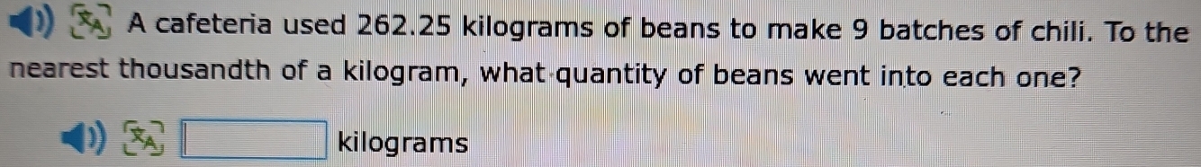 A cafeteria used 262.25 kilograms of beans to make 9 batches of chili. To the 
nearest thousandth of a kilogram, what quantity of beans went into each one? 
vector x_A_1 □ □ kilograms