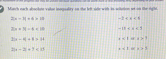 he movement of the progress bar may be uneven because questions can be worth more or less (including zero) depending on your unswer 
Match each absolute value inequality on the left side with its solution set on the right.
2|x-3|+6>10
-2
2|x+3|-6<10</tex>
-11
2|x-4|+8>14
x<1</tex> or x>7
2|x-2|+7<15</tex>
x<1</tex> or x>5