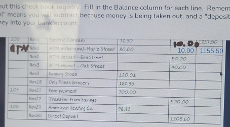 but this check book registry. Fill in the Balance column for each line. Remem 
al" means you will subtract because money is being taken out, and a "deposit 
ey into your bank account.