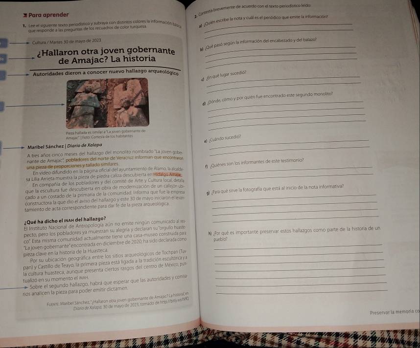 Para aprender
1. Coreesta breverente de acuerdo con el texto periodístico leido
Lee el siguiente texto periodístico y subraya con distintos colores la información bss ¿Quién escribe la nota y cuál es el periódico que emite la información?
que responde a las preguntas de los recuadros de color turquesa._
_
Cultura / Martes 30 de máyo de 2023
¿Hallaron otra joven gobernante b¿Qué pasó según la información del encabezado y del balazo?
de Amajac? La historia_
_
Autoridades dieron a conocer nuevo hallazgo arqueológico
_
d  ¿En qué lugar sucedió?
_
_
¿Dónde, cómo y por quién fue encontrado este segundo monolito?
_
Pieza hallada es simílar a 'La jven 
_
Amajac" | Fotó Cortesía de los habitantes
¿Cuándo sucedió?
Maribel Sánchez | Diario de Xalopa
A tres años cinco meses del hallazgo del monolito nombrado 'La joven gober
_
nante de Amajac", pobladores del norte de Veracruz informan que encontrain
una pieza de proporciones y tallado similares
sa Lilia Arrieta muestra la pieza de piedra caliza descubierta en Hidalgo Arraja  Quiénes son los informantes de este testimonio?
En video difundido en la página oficial del ayuntamiento de Álamo, la alcalde
En compañla de los pobladores y del comité de Arte y Cultura local, detan
que la escultura fue descubierta en obra de moderización de un callejón ub
cado a un costado de la primaría de la comunidad. Informa que fue la empres
constructora la que dio el aviso del hallazgo y este 30 de mayo iniciaron el levan g)Para qué sirve la fotografía que está al inicio de la nota informativa?
tamiento de acta correspondiente para dar fe de la pieza arqueológica_
¿Qué ha dicho el inah del hallazgo?
El Instituto Nacional de Antropología aún no emite ningún comunicado al res
_
pecto, pero los pobladores ya muestran su alegría y declaran su "orgulio huaste
co'. Esta misma comunidad actualmente tiene una casa-museo construída para h) ¿Por qué es importante preservar estos hallazgos como parte de la historia de un
''La joven gobernante' encontrada en diciembre de 2020; ha sido declarada como
pieza clave en la historia de la Huasteca pueblo?
Por su ubicación geográfica entre los sitios arqueológicos de Tochpan (Tux
pan) y Castillo de Teayo, la primera pieza está ligada a la tradición escultórica y a_
la cultura huasteca, aunque presenta ciertos rasgos del centro de México, pur_
tualizó en su momento el INAH.
_
Sobre el segundo hallazgo, habrá que esperar que las autoridades y comisa_
_
rios analicen la pieza para poder emitir dictamen
Furvr: Marbel Sánchez, '¿Hallaron otra joven gobernante de Amajac? La hiera en
Diario de Xalopo, 30 de mayo de 2023, tomado de http://bit wilMQ
Preservar la memoría co